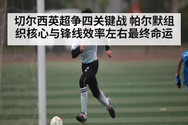 切尔西英超争四关键战 帕尔默组织核心与锋线效率左右最终命运
