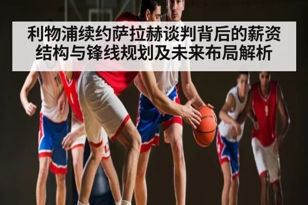 利物浦续约萨拉赫谈判背后的薪资结构与锋线规划及未来布局解析
